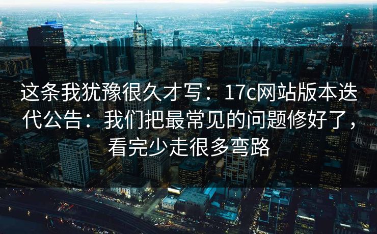 这条我犹豫很久才写:17c网站版本迭代公告:我们把最常见的问题修好了,看完少走很多弯路 这条我犹豫很久才写:17c网站版本迭代公告:我们把最常见的问题修好了,看完少走很多弯路