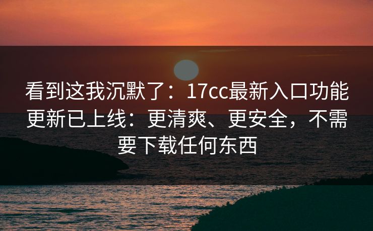 看到这我沉默了：17cc最新入口功能更新已上线：更清爽、更安全，不需要下载任何东西