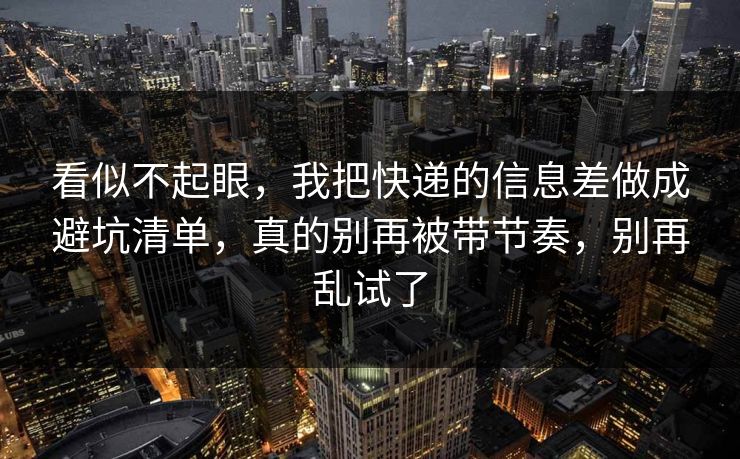 看似不起眼，我把快递的信息差做成避坑清单，真的别再被带节奏，别再乱试了