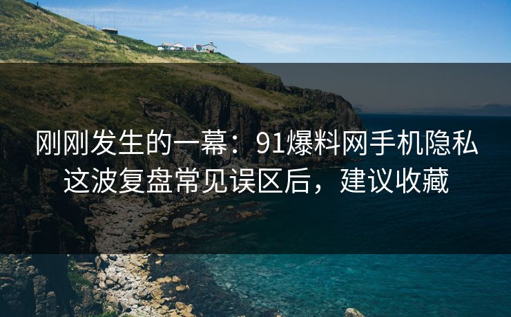 刚刚发生的一幕：91爆料网手机隐私这波复盘常见误区后，建议收藏