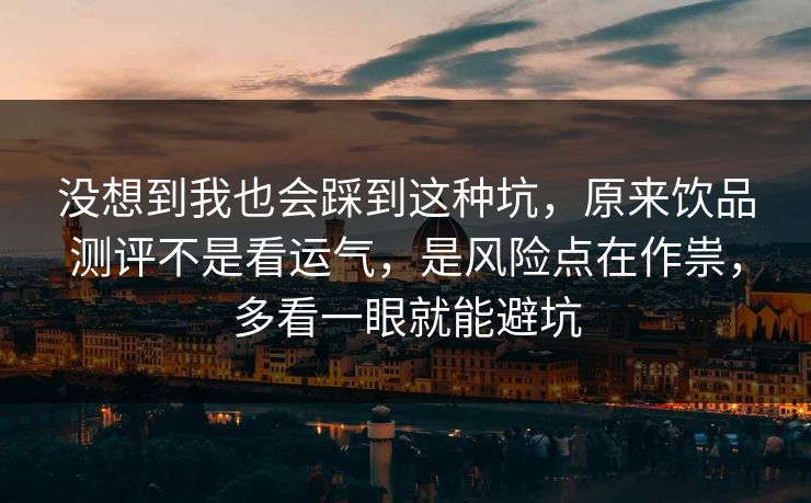没想到我也会踩到这种坑，原来饮品测评不是看运气，是风险点在作祟，多看一眼就能避坑