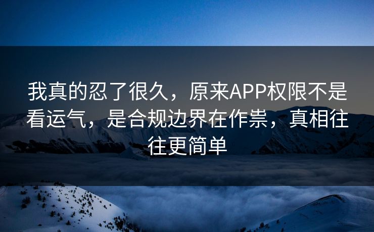 我真的忍了很久，原来APP权限不是看运气，是合规边界在作祟，真相往往更简单