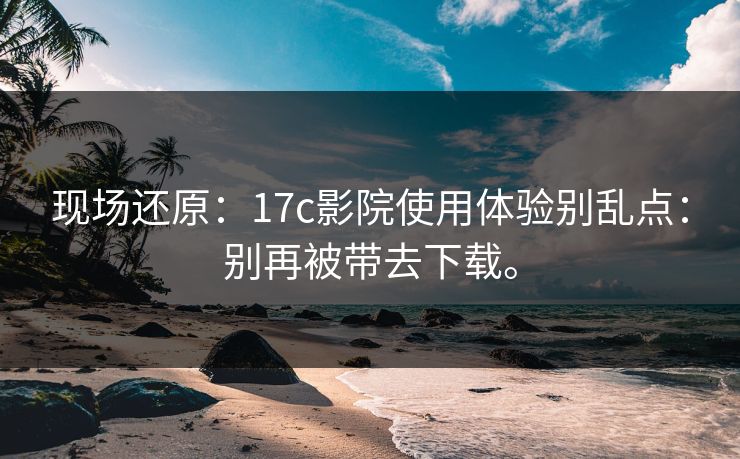 现场还原：17c影院使用体验别乱点：别再被带去下载。
