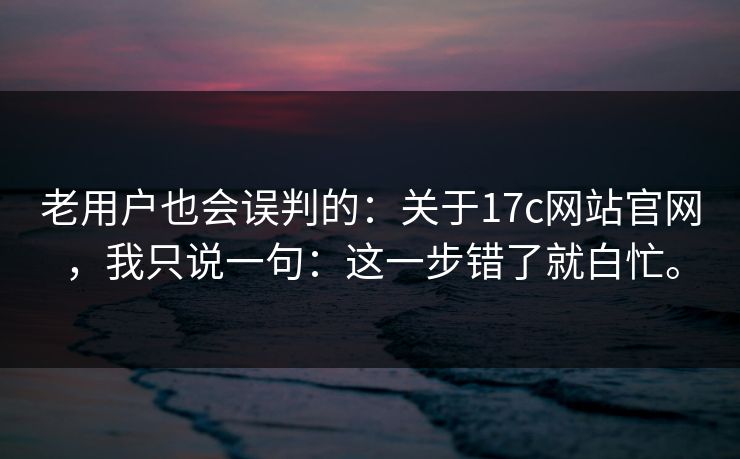 老用户也会误判的：关于17c网站官网，我只说一句：这一步错了就白忙。