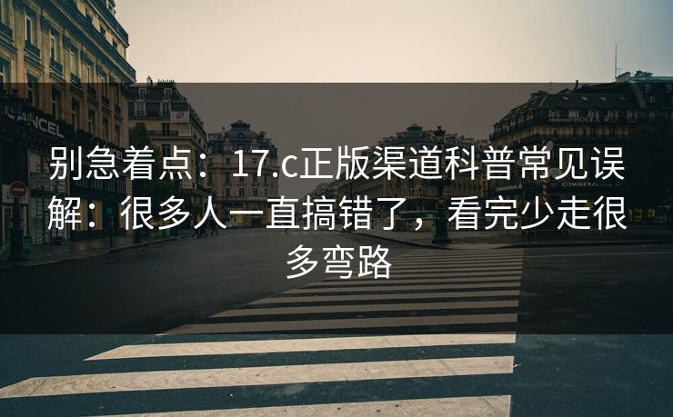 别急着点：17.c正版渠道科普常见误解：很多人一直搞错了，看完少走很多弯路