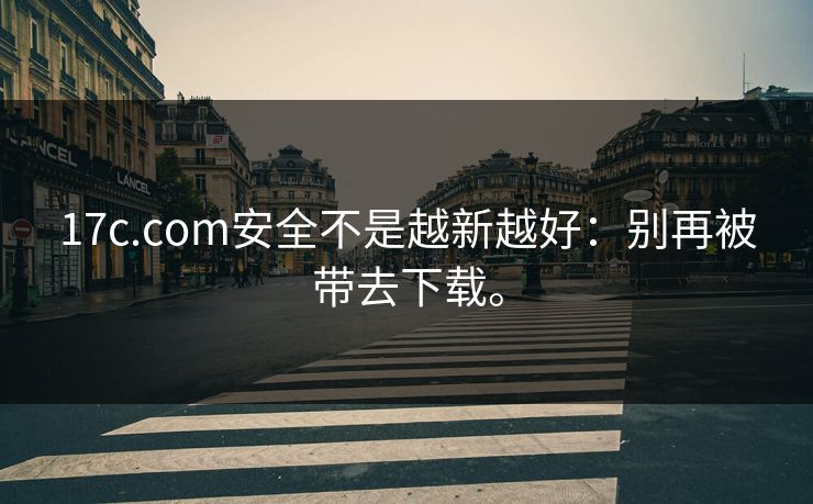 17c.com安全不是越新越好：别再被带去下载。