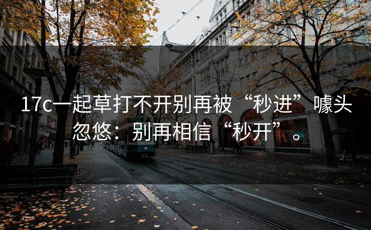 17c一起草打不开别再被“秒进”噱头忽悠:别再相信“秒开”。 17c一起草打不开别再被“秒进”噱头忽悠:别再相信“秒开”。
