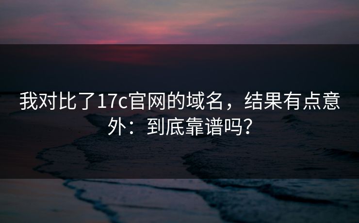 我对比了17c官网的域名,结果有点意外:到底靠谱吗? 我对比了17c官网的域名,结果有点意外:到底靠谱吗?