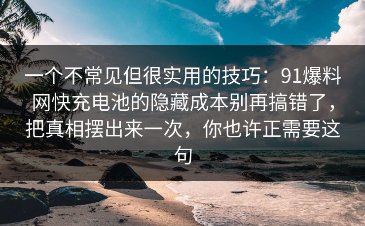 一个不常见但很实用的技巧：91爆料网快充电池的隐藏成本别再搞错了，把真相摆出来一次，你也许正需要这句