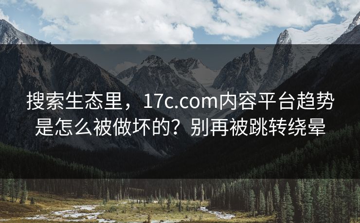 搜索生态里，17c.com内容平台趋势是怎么被做坏的？别再被跳转绕晕