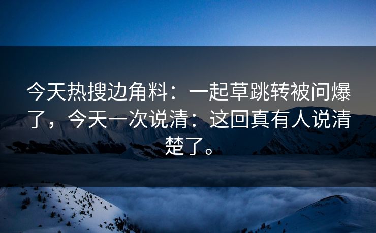 今天热搜边角料:一起草跳转被问爆了,今天一次说清:这回真有人说清楚了。 今天热搜边角料:一起草跳转被问爆了,今天一次说清:这回真有人说清楚了。