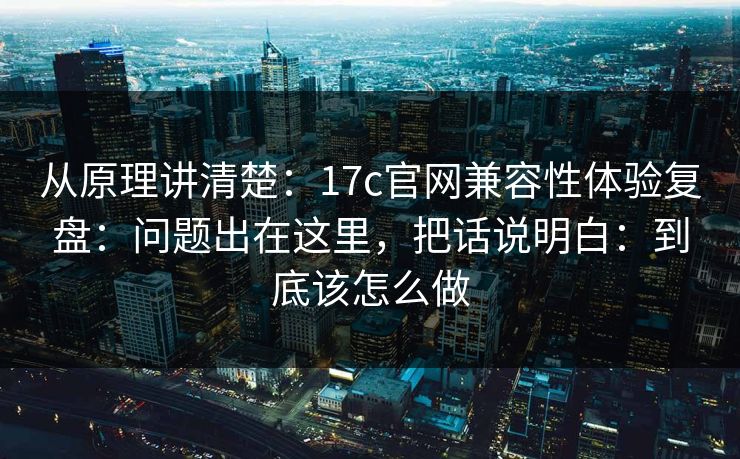从原理讲清楚：17c官网兼容性体验复盘：问题出在这里，把话说明白：到底该怎么做