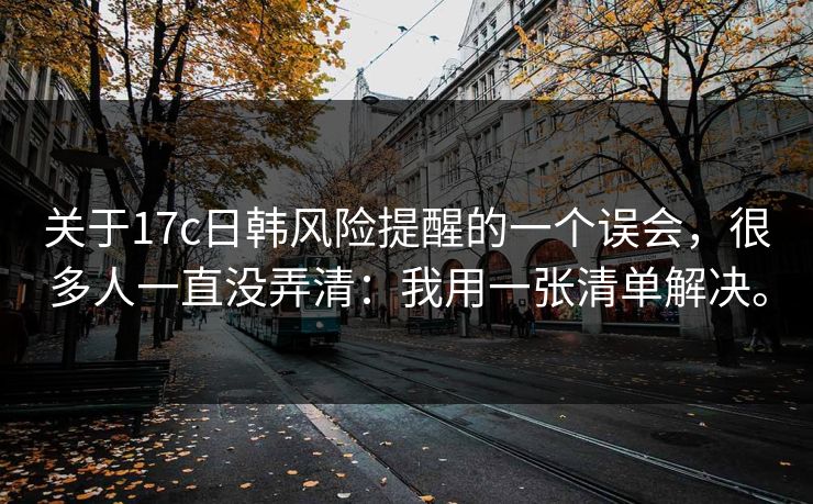 关于17c日韩风险提醒的一个误会，很多人一直没弄清：我用一张清单解决。
