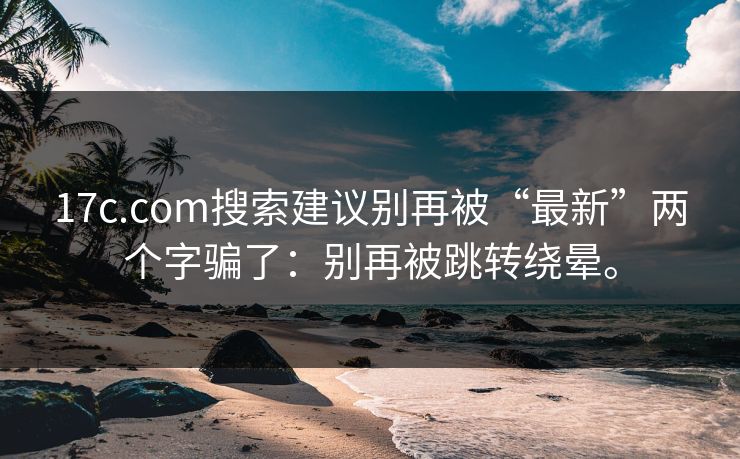 17c.com搜索建议别再被“最新”两个字骗了:别再被跳转绕晕。 17c.com搜索建议别再被“最新”两个字骗了:别再被跳转绕晕。
