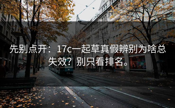 先别点开：17c一起草真假辨别为啥总失效？别只看排名。