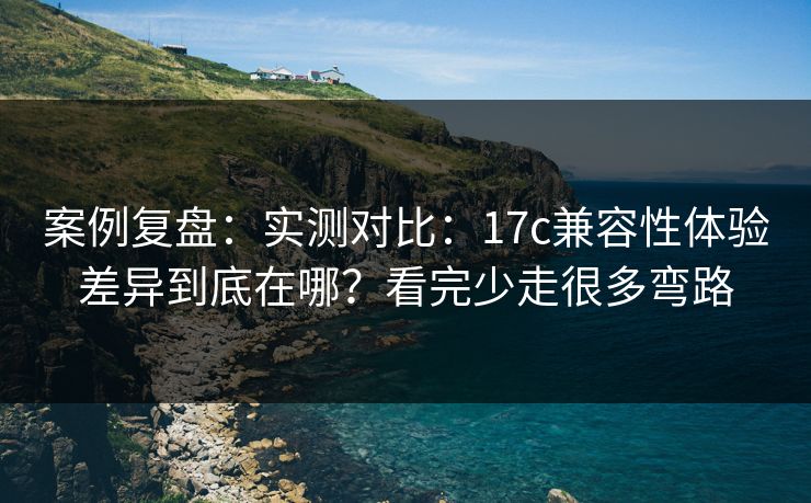 案例复盘：实测对比：17c兼容性体验差异到底在哪？看完少走很多弯路