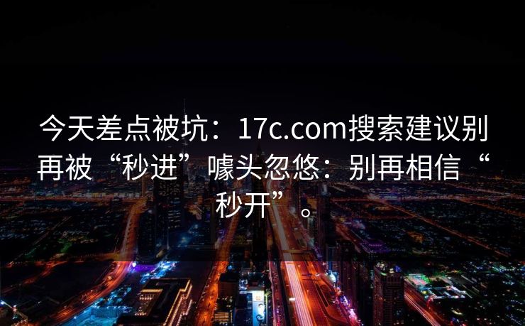 今天差点被坑：17c.com搜索建议别再被“秒进”噱头忽悠：别再相信“秒开”。