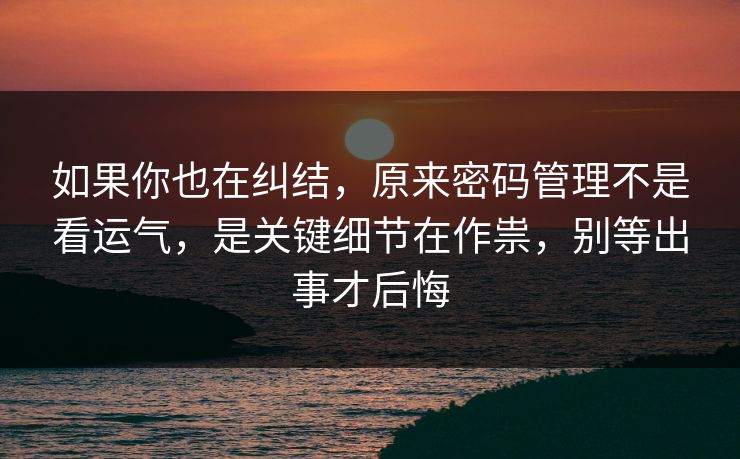 如果你也在纠结，原来密码管理不是看运气，是关键细节在作祟，别等出事才后悔