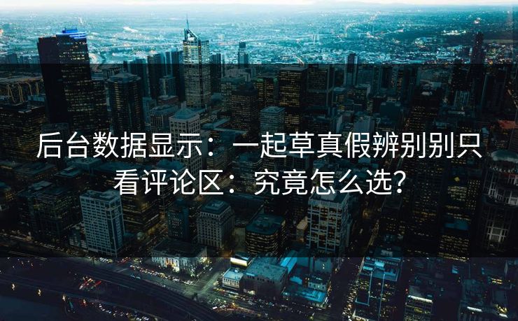 后台数据显示：一起草真假辨别别只看评论区：究竟怎么选？