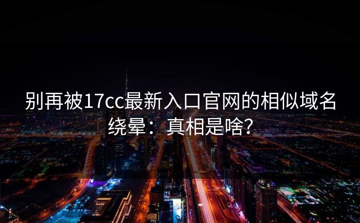 别再被17cc最新入口官网的相似域名绕晕：真相是啥？