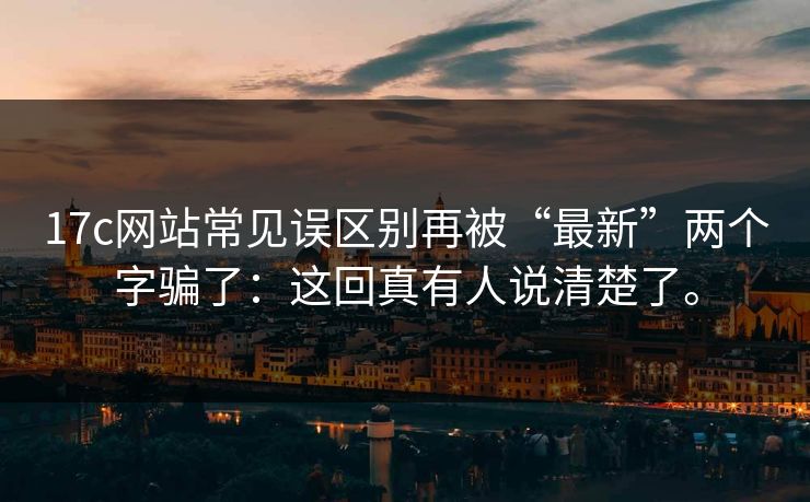 17c网站常见误区别再被“最新”两个字骗了：这回真有人说清楚了。