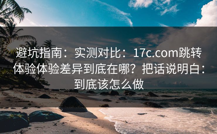 避坑指南：实测对比：17c.com跳转体验体验差异到底在哪？把话说明白：到底该怎么做