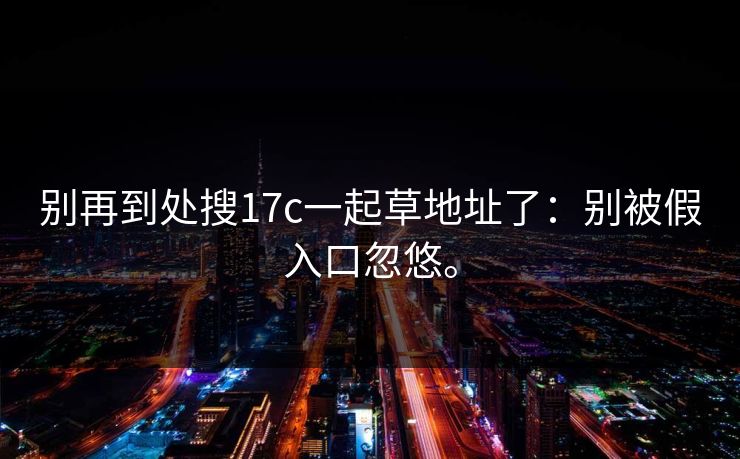 别再到处搜17c一起草地址了:别被假入口忽悠。 别再到处搜17c一起草地址了:别被假入口忽悠。