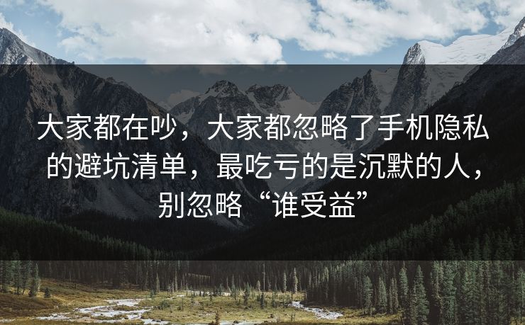 大家都在吵，大家都忽略了手机隐私的避坑清单，最吃亏的是沉默的人，别忽略“谁受益”