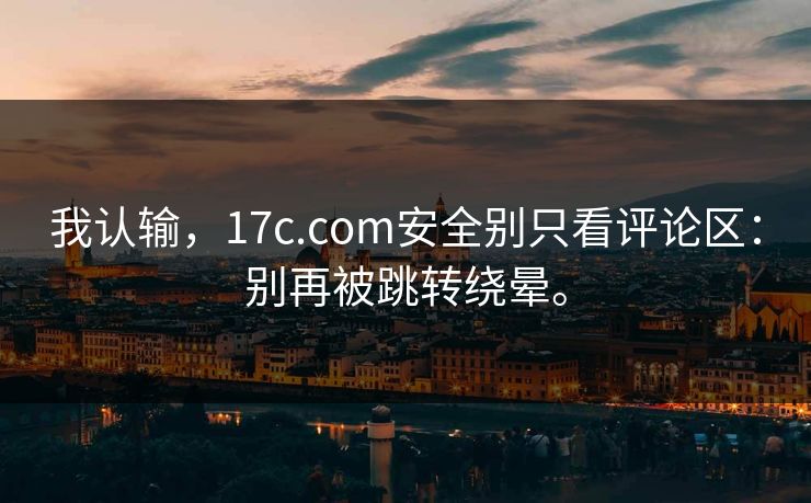 我认输，17c.com安全别只看评论区：别再被跳转绕晕。