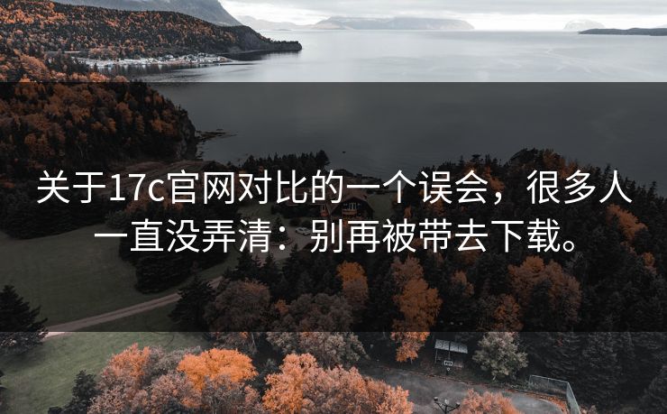 关于17c官网对比的一个误会,很多人一直没弄清:别再被带去下载。 关于17c官网对比的一个误会,很多人一直没弄清:别再被带去下载。
