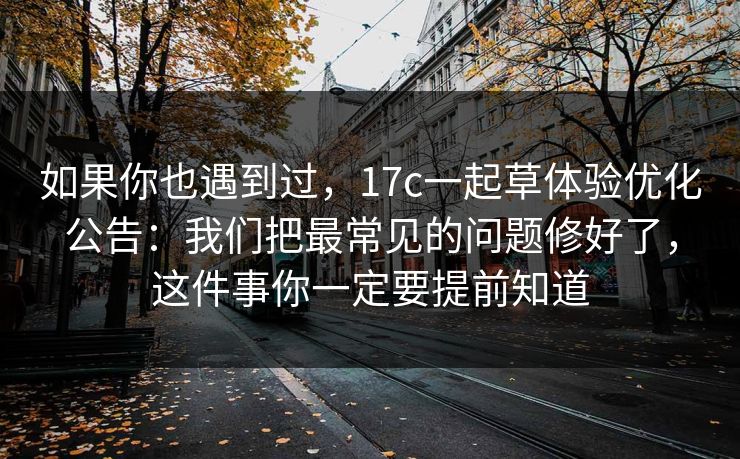 如果你也遇到过,17c一起草体验优化公告:我们把最常见的问题修好了,这件事你一定要提前知道 如果你也遇到过,17c一起草体验优化公告:我们把最常见的问题修好了,这件事你一定要提前知道