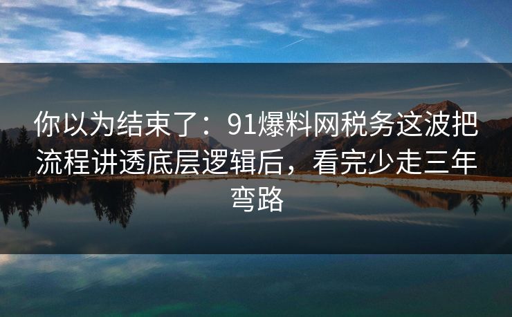你以为结束了：91爆料网税务这波把流程讲透底层逻辑后，看完少走三年弯路