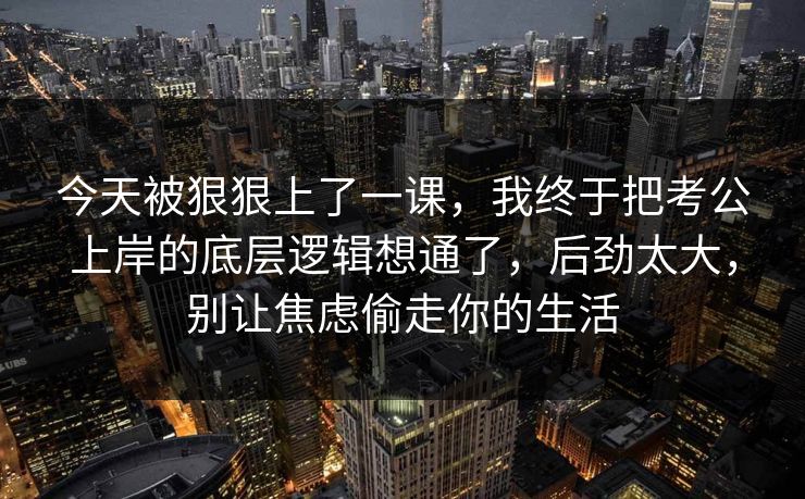今天被狠狠上了一课，我终于把考公上岸的底层逻辑想通了，后劲太大，别让焦虑偷走你的生活