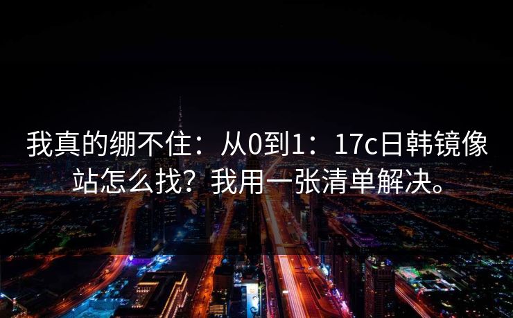 我真的绷不住：从0到1：17c日韩镜像站怎么找？我用一张清单解决。