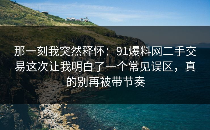 那一刻我突然释怀：91爆料网二手交易这次让我明白了一个常见误区，真的别再被带节奏
