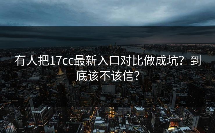 有人把17cc最新入口对比做成坑？到底该不该信？