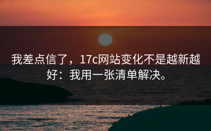 我差点信了，17c网站变化不是越新越好：我用一张清单解决。