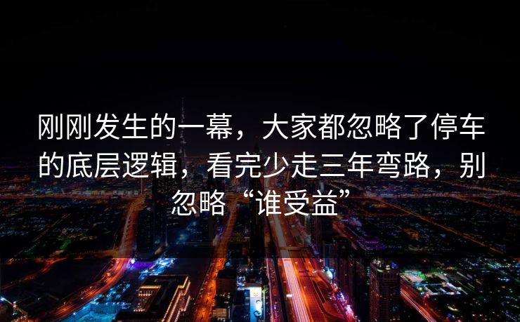 刚刚发生的一幕，大家都忽略了停车的底层逻辑，看完少走三年弯路，别忽略“谁受益”