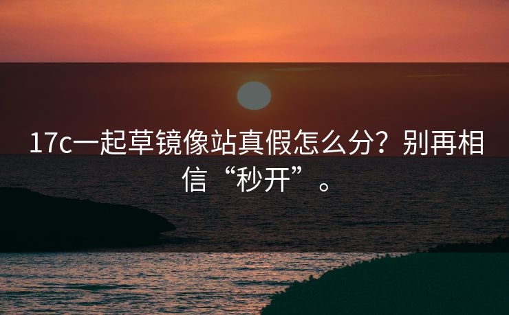 17c一起草镜像站真假怎么分？别再相信“秒开”。