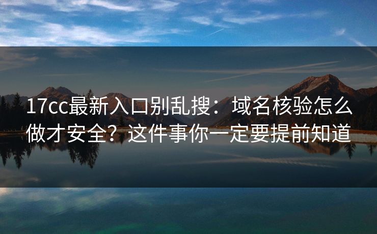 17cc最新入口别乱搜:域名核验怎么做才安全?这件事你一定要提前知道 17cc最新入口别乱搜:域名核验怎么做才安全?这件事你一定要提前知道