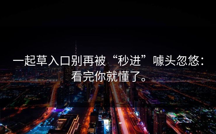 一起草入口别再被“秒进”噱头忽悠:看完你就懂了。 一起草入口别再被“秒进”噱头忽悠:看完你就懂了。