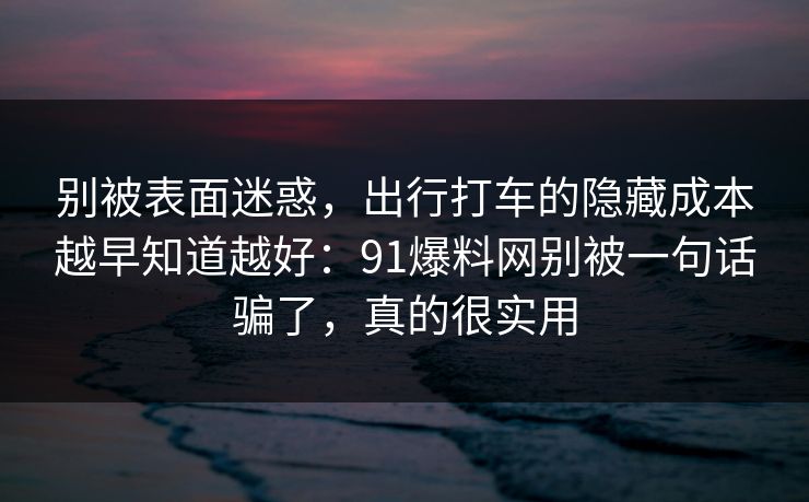 别被表面迷惑，出行打车的隐藏成本越早知道越好：91爆料网别被一句话骗了，真的很实用