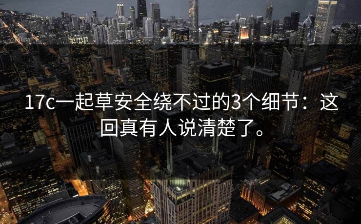 17c一起草安全绕不过的3个细节：这回真有人说清楚了。