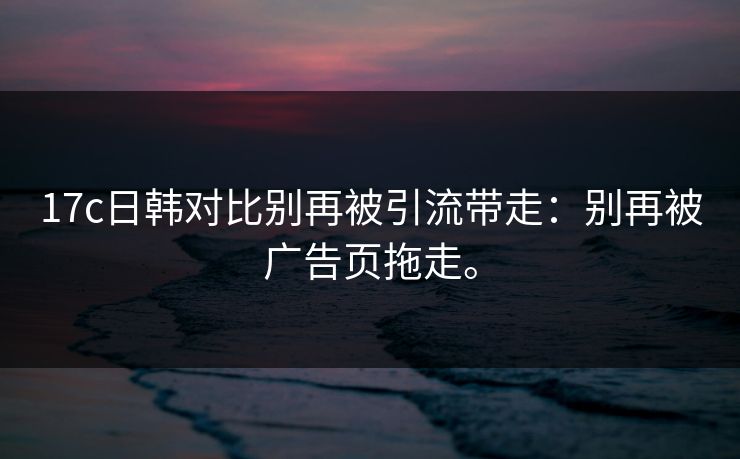 17c日韩对比别再被引流带走:别再被广告页拖走。 17c日韩对比别再被引流带走:别再被广告页拖走。