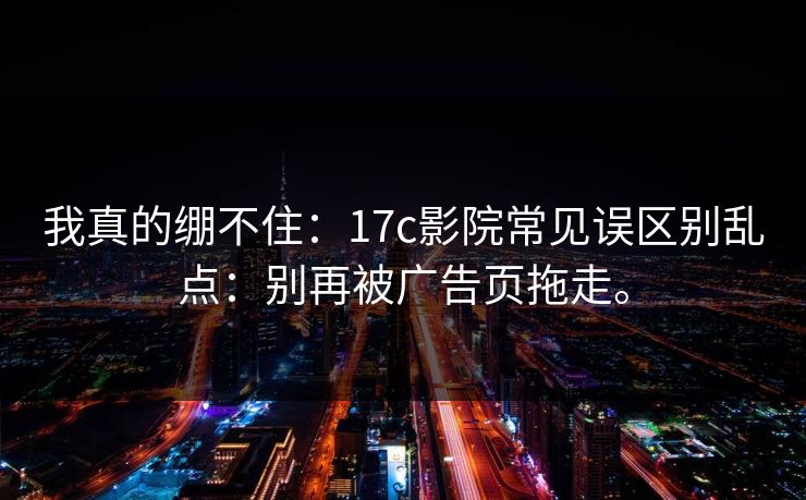 我真的绷不住：17c影院常见误区别乱点：别再被广告页拖走。
