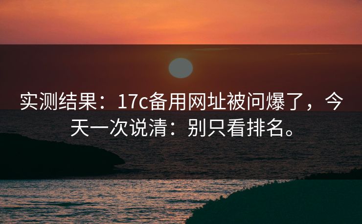 实测结果：17c备用网址被问爆了，今天一次说清：别只看排名。