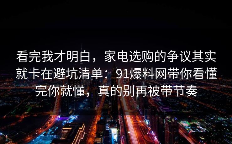 看完我才明白，家电选购的争议其实就卡在避坑清单：91爆料网带你看懂完你就懂，真的别再被带节奏