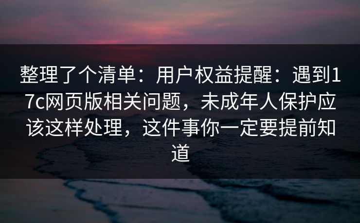 整理了个清单:用户权益提醒:遇到17c网页版相关问题,未成年人保护应该这样处理,这件事你一定要提前知道 整理了个清单:用户权益提醒:遇到17c网页版相关问题,未成年人保护应该这样处理,这件事你一定要提前知道