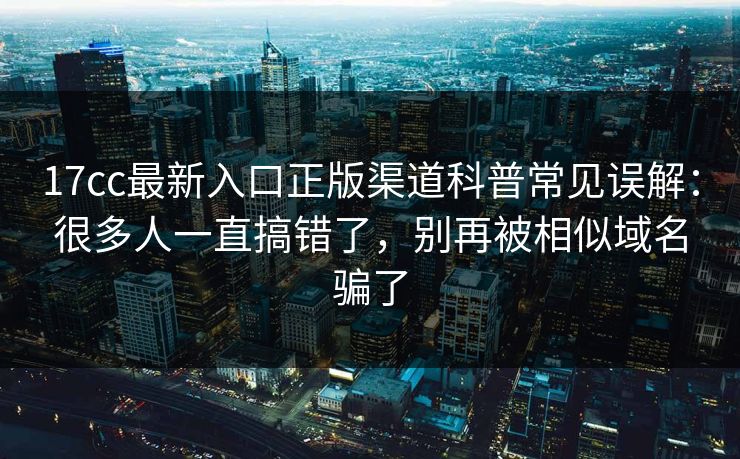 17cc最新入口正版渠道科普常见误解：很多人一直搞错了，别再被相似域名骗了