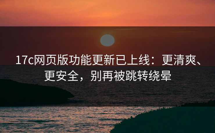 17c网页版功能更新已上线：更清爽、更安全，别再被跳转绕晕